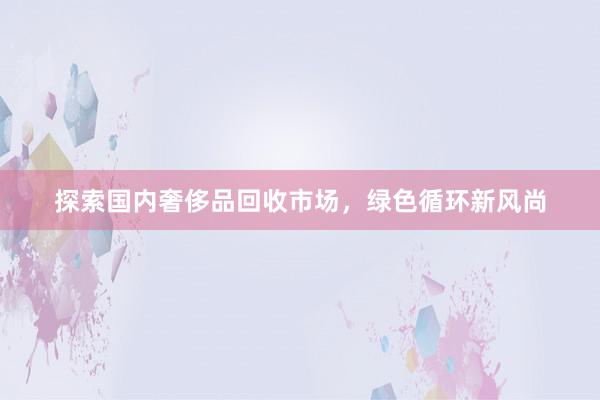 探索国内奢侈品回收市场，绿色循环新风尚